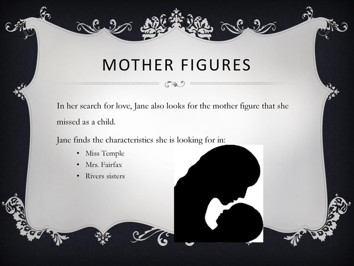 MOTHER FIGURES In her search for love, Jane also looks for the mother figure that she missed as a child.Jane finds the characteristics she is looking for in:Miss TempleMrs. FairfaxRivers sisters 