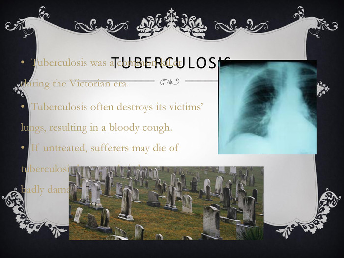 TUBERCULOSIS Tuberculosis was a common killer during the Victorian era. Tuberculosis often destroys its victims’ lungs, resulting in a bloody cough.  If untreated, sufferers may die of tuberculosis because their lungs are so badly damaged.       