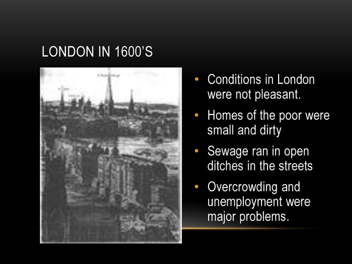 LONDON IN 1600’S Conditions in London were not pleasant. Homes of the poor were small and dirtySewage ran in open ditches in the streetsOvercrowding and unemployment were major problems.  