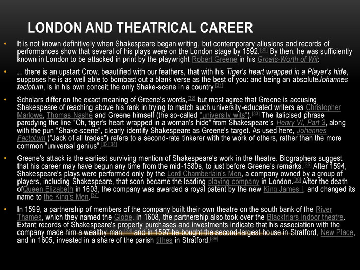 London and theatrical career. It is not known definitively when Shakespeare began writing, but contemporary allusions and records of performances show that several of his plays were on the London stage by 1592.[30] By then, he was sufficiently known in London to be attacked in print by the playwright Robert Greene in his Groats-Worth of Wit:... there is an upstart Crow, beautified with our feathers, that with his Tiger's heart wrapped in a Player's hide, supposes he is as well able to bombast out a blank verse as the best of you: and being an absolute. Johannes factotum, is in his own conceit the only Shake-scene in a country.[31]Scholars differ on the exact meaning of Greene's words,[32] but most agree that Greene is accusing Shakespeare of reaching above his rank in trying to match such university-educated writers as Christopher Marlowe, Thomas Nashe and Greene himself (the so-called 