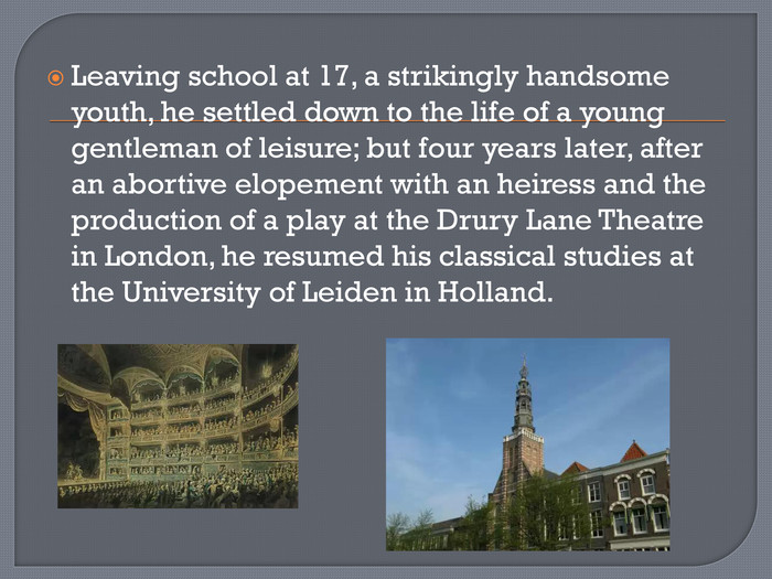 Leaving school at 17, a strikingly handsome youth, he settled down to the life of a young gentleman of leisure; but four years later, after an abortive elopement with an heiress and the production of a play at the Drury Lane Theatre in London, he resumed his classical studies at the University of Leiden in Holland.