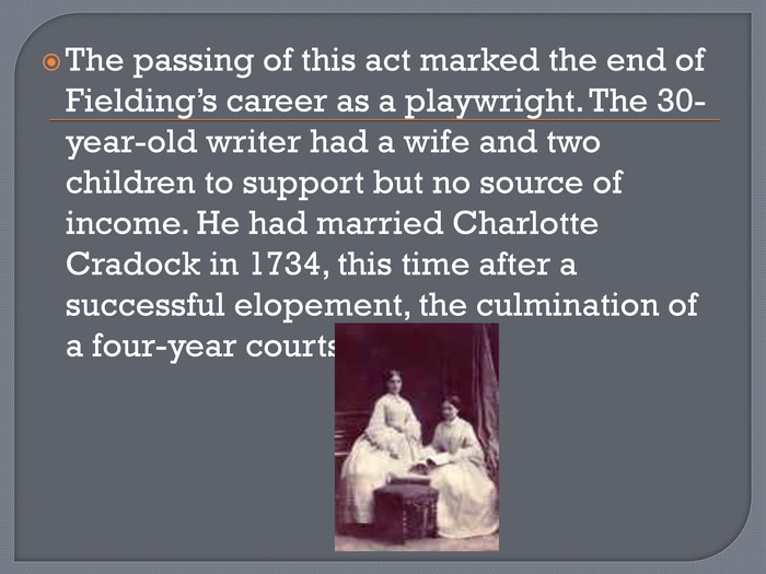 The passing of this act marked the end of Fielding’s career as a playwright. The 30-year-old writer had a wife and two children to support but no source of income. He had married Charlotte Cradock in 1734, this time after a successful elopement, the culmination of a four-year courtship.