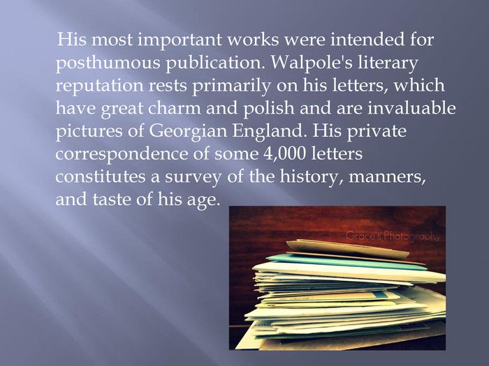  His most important works were intended for posthumous publication. Walpole's literary reputation rests primarily on his letters, which have great charm and polish and are invaluable pictures of Georgian England. His private correspondence of some 4,000 letters constitutes a survey of the history, manners, and taste of his age. 