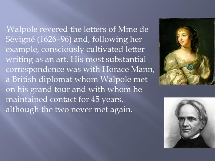  Walpole revered the letters of Mme de Sévigné (1626–96) and, following her example, consciously cultivated letter writing as an art. His most substantial correspondence was with Horace Mann, a British diplomat whom Walpole met on his grand tour and with whom he maintained contact for 45 years, although the two never met again.