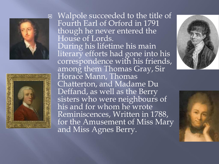 Walpole succeeded to the title of Fourth Earl of Orford in 1791 though he never entered the House of Lords. During his lifetime his main literary efforts had gone into his correspondence with his friends, among them Thomas Gray, Sir Horace Mann, Thomas Chatterton, and Madame Du Deffand, as well as the Berry sisters who were neighbours of his and for whom he wrote Reminiscences, Written in 1788, for the Amusement of Miss Mary and Miss Agnes Berry.