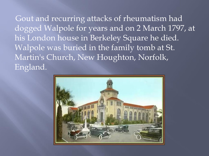 Gout and recurring attacks of rheumatism had dogged Walpole for years and on 2 March 1797, at his London house in Berkeley Square he died. Walpole was buried in the family tomb at St. Martin's Church, New Houghton, Norfolk, England.