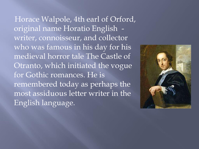  Horace Walpole, 4th earl of Orford, original name Horatio English - writer, connoisseur, and collector who was famous in his day for his medieval horror tale The Castle of Otranto, which initiated the vogue for Gothic romances. He is remembered today as perhaps the most assiduous letter writer in the English language.