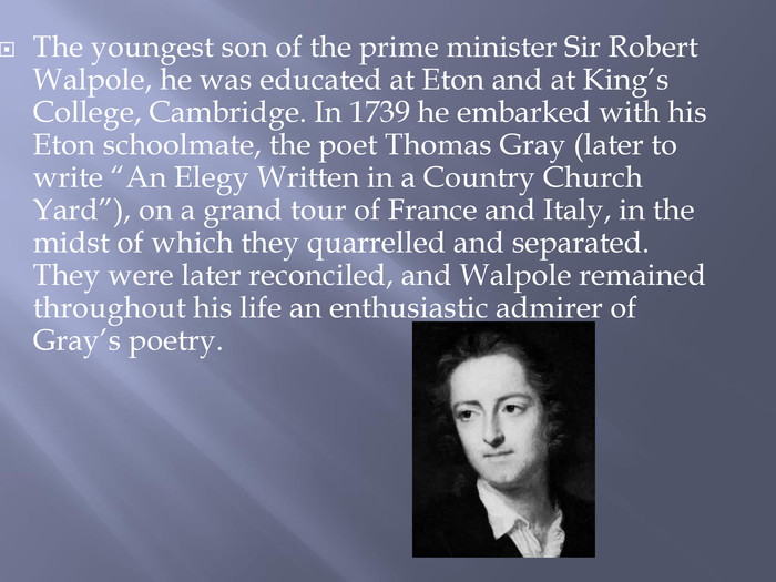 The youngest son of the prime minister Sir Robert Walpole, he was educated at Eton and at King’s College, Cambridge. In 1739 he embarked with his Eton schoolmate, the poet Thomas Gray (later to write “An Elegy Written in a Country Church Yard”), on a grand tour of France and Italy, in the midst of which they quarrelled and separated. They were later reconciled, and Walpole remained throughout his life an enthusiastic admirer of Gray’s poetry.