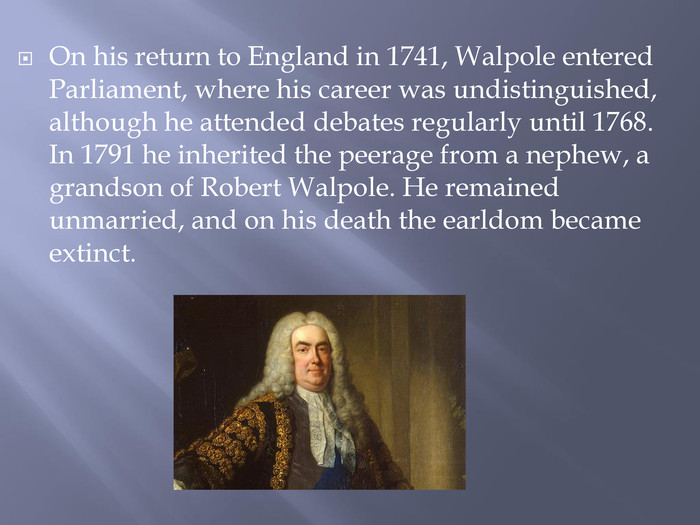 On his return to England in 1741, Walpole entered Parliament, where his career was undistinguished, although he attended debates regularly until 1768. In 1791 he inherited the peerage from a nephew, a grandson of Robert Walpole. He remained unmarried, and on his death the earldom became extinct.