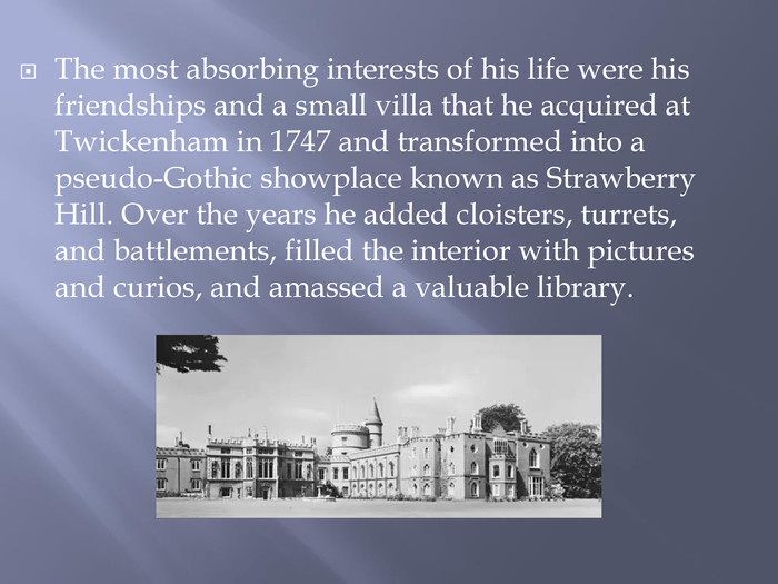The most absorbing interests of his life were his friendships and a small villa that he acquired at Twickenham in 1747 and transformed into a pseudo-Gothic showplace known as Strawberry Hill. Over the years he added cloisters, turrets, and battlements, filled the interior with pictures and curios, and amassed a valuable library. 