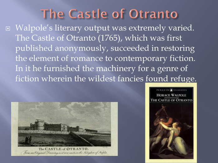 The Castle of Otranto. Walpole’s literary output was extremely varied. The Castle of Otranto (1765), which was first published anonymously, succeeded in restoring the element of romance to contemporary fiction. In it he furnished the machinery for a genre of fiction wherein the wildest fancies found refuge.