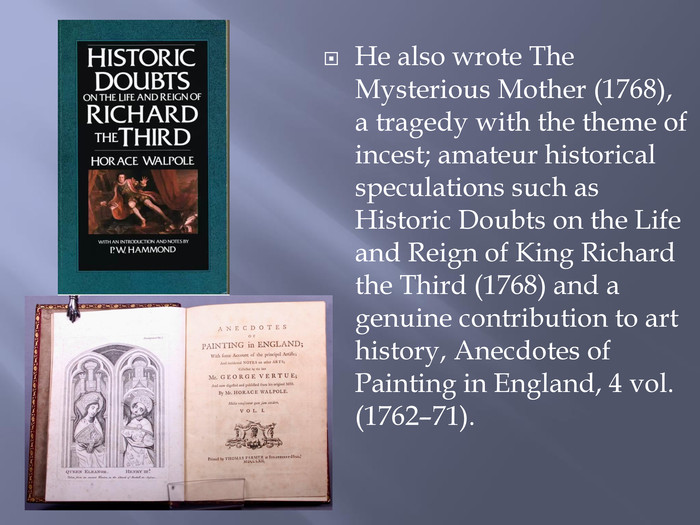 He also wrote The Mysterious Mother (1768), a tragedy with the theme of incest; amateur historical speculations such as Historic Doubts on the Life and Reign of King Richard the Third (1768) and a genuine contribution to art history, Anecdotes of Painting in England, 4 vol. (1762–71).