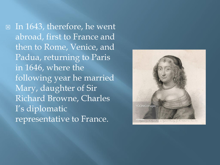 In 1643, therefore, he went abroad, first to France and then to Rome, Venice, and Padua, returning to Paris in 1646, where the following year he married Mary, daughter of Sir Richard Browne, Charles I’s diplomatic representative to France.