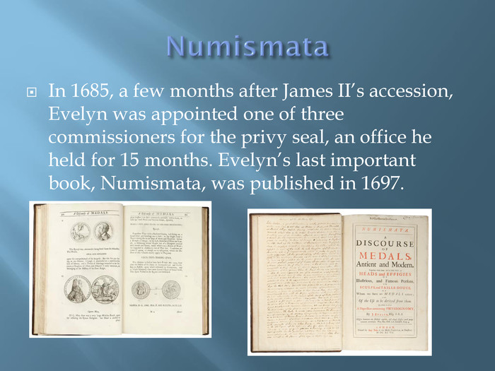 Numismata. In 1685, a few months after James II’s accession, Evelyn was appointed one of three commissioners for the privy seal, an office he held for 15 months. Evelyn’s last important book, Numismata, was published in 1697.