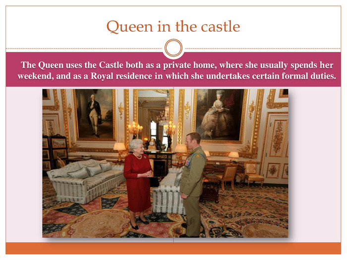 The Queen uses the Castle both as a private home, where she usually spends her weekend, and as a Royal residence in which she undertakes certain formal duties. Queen in the castle