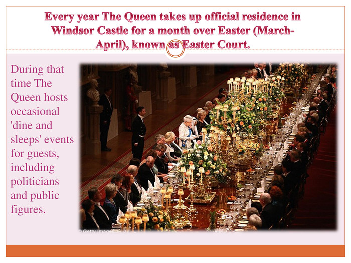 Every year The Queen takes up official residence in Windsor Castle for a month over Easter (March-April), known as Easter Court. During that time The Queen hosts occasional 'dine and sleeps' events for guests, including politicians and public figures.