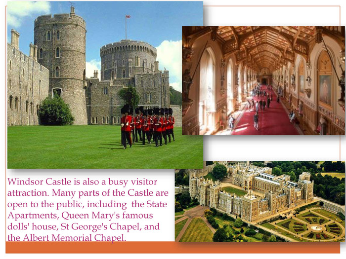 Windsor Castle is also a busy visitor attraction. Many parts of the Castle are open to the public, including the State Apartments, Queen Mary's famous dolls' house, St George's Chapel, and the Albert Memorial Chapel.r