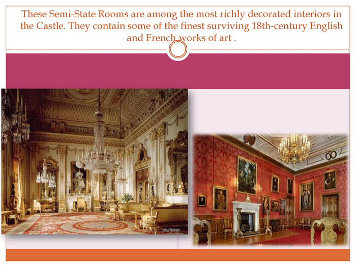 These Semi-State Rooms are among the most richly decorated interiors in the Castle. They contain some of the finest surviving 18th-century English and French works of art .