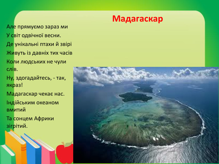 Мадагаскар. Але прямуємо зараз ми. У світ одвічної весни. Де унікальні птахи й звіріЖивуть із давніх тих часів. Коли людських не чули слів. Ну, здогадайтесь, - так, якраз!Мадагаскар чекає нас.Індійським океаном вмитий. Та сонцем Африки зігрітий.