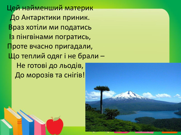 Цей найменший материк. До Антарктики приник. Враз хотіли ми податисьІз пінгвінами погратись,Проте вчасно пригадали, Що теплий одяг і не брали – Не готові до льодів,До морозів та снігів!