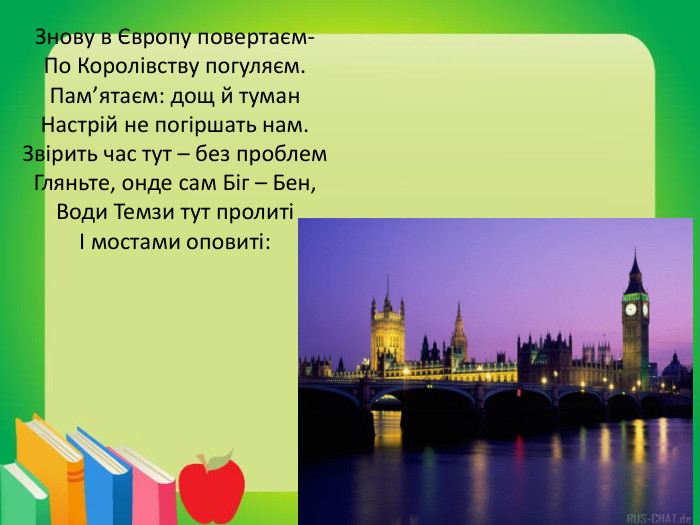 Знову в Європу повертаєм-По Королівству погуляєм. Пам’ятаєм: дощ й туман. Настрій не погіршать нам. Звірить час тут – без проблем. Гляньте, онде сам Біг – Бен,Води Темзи тут пролитіІ мостами оповиті: