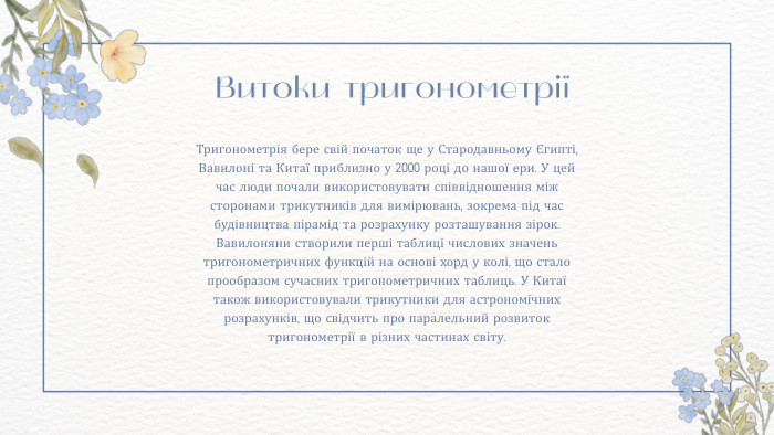  Витоки тригонометріїТригонометрія бере свій початок ще у Стародавньому Єгипті, Вавилоні та Китаї приблизно у 2000 році до нашої ери. У цей час люди почали використовувати співвідношення між сторонами трикутників для вимірювань, зокрема під час будівництва пірамід та розрахунку розташування зірок. Вавилоняни створили перші таблиці числових значень тригонометричних функцій на основі хорд у колі, що стало прообразом сучасних тригонометричних таблиць. У Китаї також використовували трикутники для астрономічних розрахунків, що свідчить про паралельний розвиток тригонометрії в різних частинах світу.