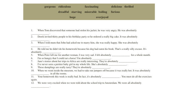{5 C22544 A-7 EE6-4342-B048-85 BDC9 FD1 C3 A}gorgeous ridiculous fascinating delicious thrilleddreadful	starving	miserable boiling	furioushuge overjoyed1.	When Tom discovered that someone had stolen his jacket, he was very angry. He was absolutely ______________ . 2.	Derek invited thirty people to his birthday party so he ordered a really big cake. It was absolutely ______________ . 3.	When I told mum that John had asked me to marry him, she was really happy. She was absolutely ______________. 4.	He told me he didn't do his homework because his dog had eaten his book. That's a really silly excuse. It's absolutely ______________. 5.	When Peter left me for another woman, I was very sad. I felt absolutely ______________ for a whole month. 6.	I'm so hungry that I could eat a horse! I'm absolutely ______________. 7.	Jane's stories about her trips to Africa are really interesting. They're absolutely ______________. 8.	I've never seen a prettier baby girl in my whole life. She's absolutely ______________. 9.	These dumplings are really tasty! They're absolutely ______________. 10.	When we went inside the museum, we had to take our jumpers off because it was really hot. It was absolutely ______________ in all the rooms. 11.	Your homework this week is really bad. In fact, it's absolutely ______________ . You must do all the exercises again. 12.	We were very excited when we were told about the school trip to Amsterdam. We were all absolutely ______________ .