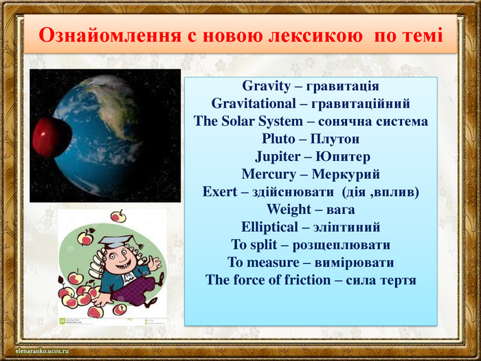 Ознайомлення с новою лексикою по теміGravity – гравитація. Gravitational – гравитаційний. The Solar System – сонячна система. Pluto – Плутон Jupiter – Юпитер. Mercury – Меркурий. Exert – здійснювати (дія ,вплив)Weight – вага. Elliptical – эліптиний. To split – розщеплювати. To measure – вимірювати. The force of friction – сила тертя