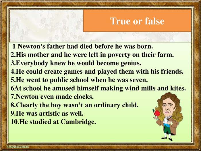 True or false 1 Newton’s father had died before he was born.2. His mother and he were left in poverty on their farm.3. Everybody knew he would become genius.4. He could create games and played them with his friends.5. He went to public school when he was seven.6 At school he amused himself making wind mills and kites.7. Newton even made clocks.8. Clearly the boy wasn’t an ordinary child.9. He was artistic as well.10. He studied at Cambridge. 