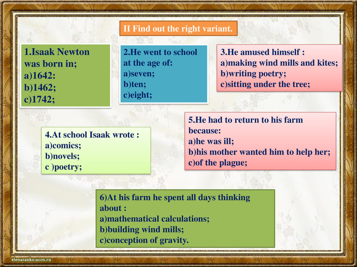 II Find out the right variant.1. Isaak Newton was born in;a)1642:b)1462;c)1742;2. He went to school at the age of:a)seven;b)ten;c)eight;3. He amused himself :a)making wind mills and kites;b)writing poetry;c)sitting under the tree;4. At school Isaak wrote :a)comics;b)novels;c )poetry;5. He had to return to his farm because:a)he was ill;b)his mother wanted him to help her;c)of the plague;6)At his farm he spent all days thinking about :a)mathematical calculations;b)building wind mills;c)conception of gravity. 