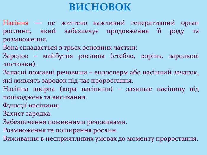 Насіння — це життєво важливий генеративний орган рослини, який забезпечує продовження її роду та розмноження. Вона складається з трьох основних частин: Зародок – майбутня рослина (стебло, корінь, зародкові листочки). Запасні поживні речовини – ендосперм або насінний зачаток, які живлять зародок під час проростання. Насінна шкірка (кора насінини) – захищає насінину від пошкоджень та висихання. Функції насінини: Захист зародка. Забезпечення поживними речовинами. Розмноження та поширення рослин. Виживання в несприятливих умовах до моменту проростання. ВИСНОВОК
