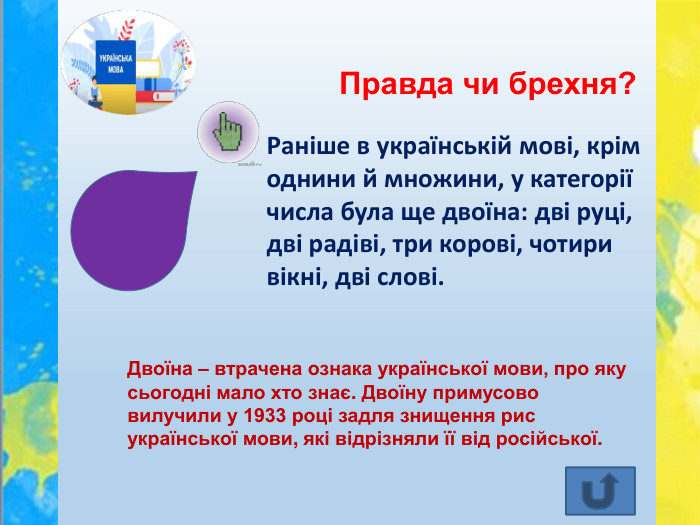 Правда чи брехня?Двоїна – втрачена ознака української мови, про яку сьогодні мало хто знає. Двоїну примусово вилучили у 1933 році задля знищення рис української мови, які відрізняли її від російської. Раніше в українській мові, крім однини й множини, у категорії числа була ще двоїна: дві руці, дві радіві, три корові, чотири вікні, дві слові.