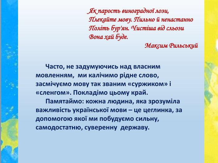  Часто, не задумуючись над власним мовленням, ми калічимо рідне слово, засмічуємо мову так званим «суржиком» і «сленгом». Покладімо цьому край. Памятаймо: кожна людина, яка зрозуміла важливість української мови – це цеглинка, за допомогою якої ми побудуємо сильну, самодостатню, суверенну державу. Як парость виноградної лози,Плекайте мову. Пильно й ненастанно. Політь бур'ян. Чистіша від сльози. Вона хай буде.  Максим Рильський