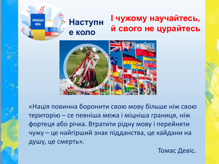 Наступне колоІ чужому научайтесь, й свого не цурайтесь «Нація повинна боронити свою мову більше ніж свою територію – се певніша межа і міцніша границя, ніж фортеця або річка. Втратити рідну мову і перейняти чужу – це найгірший знак підданства, це кайдани на душу, це смерть». Томас Девіс. 