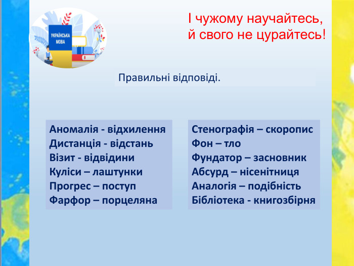 І чужому научайтесь, й свого не цурайтесь!Правильні відповіді. Аномалія - відхилення. Дистанція - відстань. Візит - відвідини. Куліси – лаштунки. Прогрес – поступ. Фарфор – порцеляна. Стенографія – скоропис. Фон – тло. Фундатор – засновник. Абсурд – нісенітниця. Аналогія – подібність. Бібліотека - книгозбірня