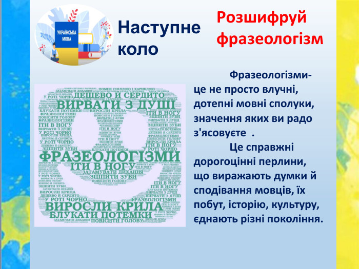 Наступне коло. Розшифруй фразеологізм	Фразеологізми- це не просто влучні, дотепні мовні сполуки, значення яких ви радо з'ясовуєте . Це справжні дорогоцінні перлини, що виражають думки й сподівання мовців, їх побут, історію, культуру, єднають різні покоління.