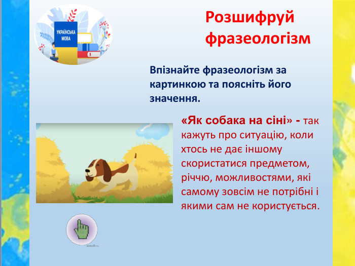 Впізнайте фразеологізм за картинкою та поясніть його значення. Розшифруй фразеологізм«Як собака на сіні» - так кажуть про ситуацію, коли хтось не дає іншому скористатися предметом, річчю, можливостями, які самому зовсім не потрібні і якими сам не користується.