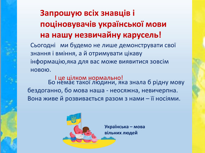 Запрошую всіх знавців і поціновувачів української мови на нашу незвичайну карусель!	Сьогодні ми будемо не лише демонструвати свої знання і вміння, а й отримувати цікаву інформацію,яка для вас може виявитися зовсім новою. І це цілком нормально!	Бо немає такої людини, яка знала б рідну мову бездоганно, бо мова наша - неосяжна, невичерпна. Вона живе й розвивається разом з нами – її носіями. Українська – мова вільних людей