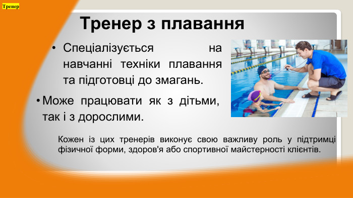 Спеціалізується на навчанні техніки плавання та підготовці до змагань. Тренер з плавання. Може працювати як з дітьми, так і з дорослими. Тренер. Кожен із цих тренерів виконує свою важливу роль у підтримці фізичної форми, здоров'я або спортивної майстерності клієнтів.