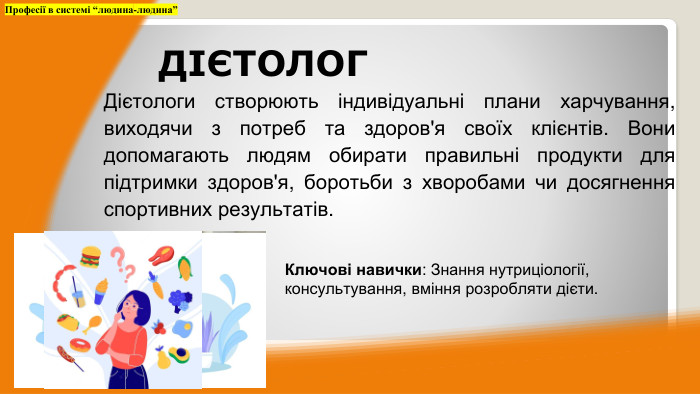 Дієтологи створюють індивідуальні плани харчування, виходячи з потреб та здоров'я своїх клієнтів. Вони допомагають людям обирати правильні продукти для підтримки здоров'я, боротьби з хворобами чи досягнення спортивних результатів. Професії в системі “людина-людина”ДІЄТОЛОГКлючові навички: Знання нутриціології, консультування, вміння розробляти дієти.