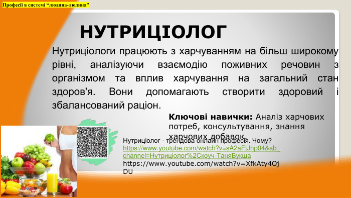 Нутриціологи працюють з харчуванням на більш широкому рівні, аналізуючи взаємодію поживних речовин з організмом та вплив харчування на загальний стан здоров'я. Вони допомагають створити здоровий і збалансований раціон. Професії в системі “людина-людина”НУТРИЦІОЛОГКлючові навички: Аналіз харчових потреб, консультування, знання харчових добавок. Нутриціолог - трендова онлайн професія. Чому?https://www.youtube.com/watch?v=s. A2a. Ft. Jnp04&ab_channel=Нутриціолог%2 Cкоуч-Таня. Букша https://www.youtube.com/watch?v=Xfk. Aty4 Oj. DU