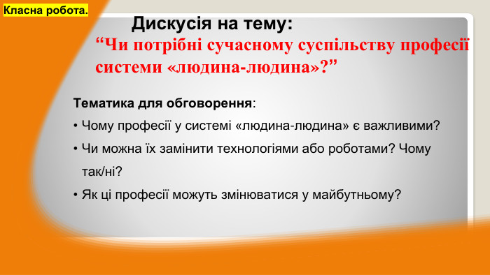 Тематика для обговорення: Чому професії у системі «людина-людина» є важливими?Чи можна їх замінити технологіями або роботами? Чому так/ні?Як ці професії можуть змінюватися у майбутньому?Класна робота.	Дискусія на тему:“Чи потрібні сучасному суспільству професії системи «людина-людина»?”