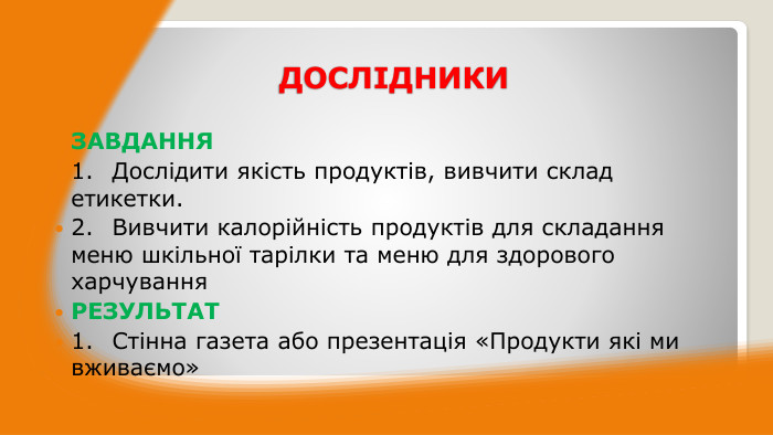 ДОСЛІДНИКИЗАВДАННЯ1.	Дослідити якість продуктів, вивчити склад етикетки.2.	Вивчити калорійність продуктів для складання меню шкільної тарілки та меню для здорового харчування. РЕЗУЛЬТАТ1.	Стінна газета або презентація «Продукти які ми вживаємо»