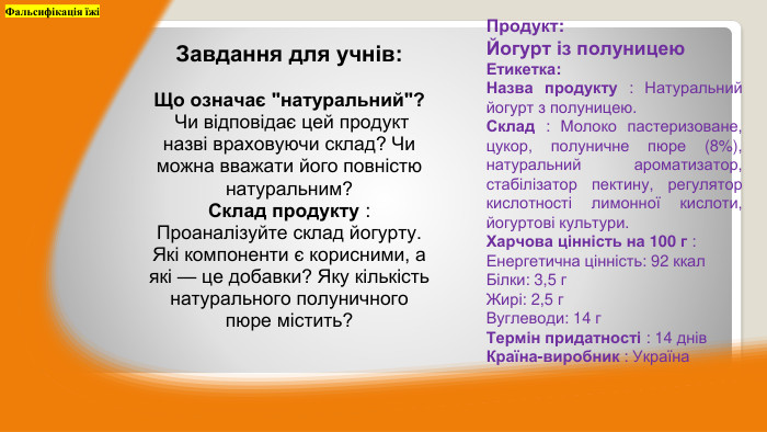 Продукт: Йогурт із полуницею. Етикетка: Назва продукту : Натуральний йогурт з полуницею. Склад : Молоко пастеризоване, цукор, полуничне пюре (8%), натуральний ароматизатор, стабілізатор пектину, регулятор кислотності лимонної кислоти, йогуртові культури. Харчова цінність на 100 г : Енергетична цінність: 92 ккал. Білки: 3,5 г. Жирі: 2,5 г. Вуглеводи: 14 г. Термін придатності : 14 днів. Країна-виробник : Україна. Фальсифікація їжіЗавдання для учнів: Що означає 