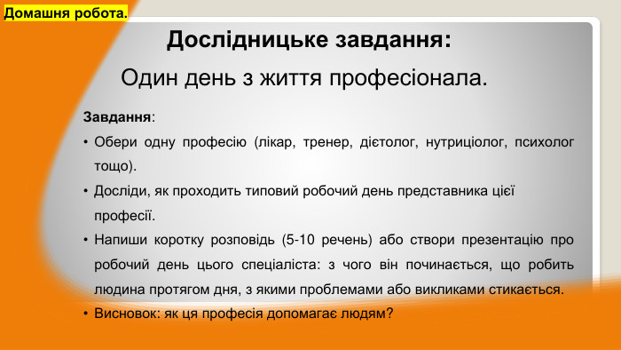Завдання: Обери одну професію (лікар, тренер, дієтолог, нутриціолог, психолог тощо). Досліди, як проходить типовий робочий день представника цієї професії. Напиши коротку розповідь (5-10 речень) або створи презентацію про робочий день цього спеціаліста: з чого він починається, що робить людина протягом дня, з якими проблемами або викликами стикається. Висновок: як ця професія допомагає людям?Домашня робота.	Дослідницьке завдання: Один день з життя професіонала.