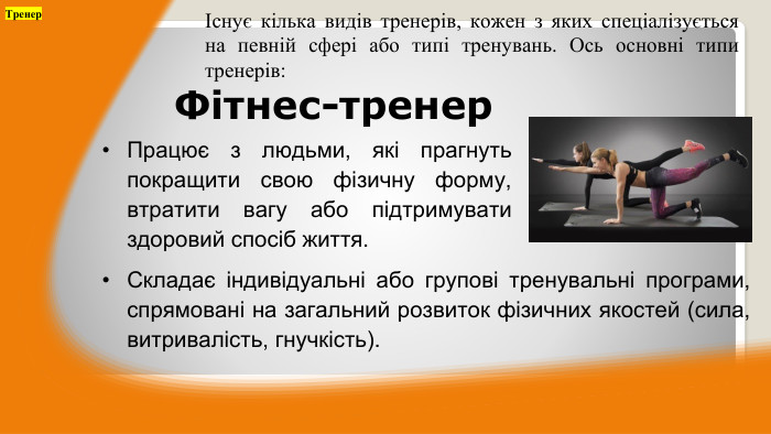 Працює з людьми, які прагнуть покращити свою фізичну форму, втратити вагу або підтримувати здоровий спосіб життя. ТренерІснує кілька видів тренерів, кожен з яких спеціалізується на певній сфері або типі тренувань. Ось основні типи тренерів: Фітнес-тренер. Складає індивідуальні або групові тренувальні програми, спрямовані на загальний розвиток фізичних якостей (сила, витривалість, гнучкість).