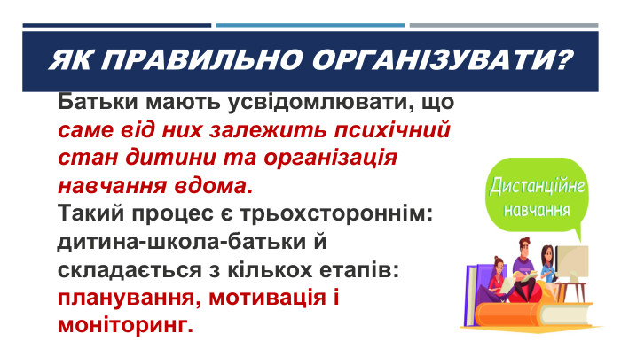 ЯК ПРАВИЛЬНО ОРГАНІЗУВАТИ?Батьки мають усвідомлювати, що саме від них залежить психічний стан дитини та організація навчання вдома. Такий процес є трьохстороннім: дитина-школа-батьки й складається з кількох етапів: планування, мотивація і моніторинг.