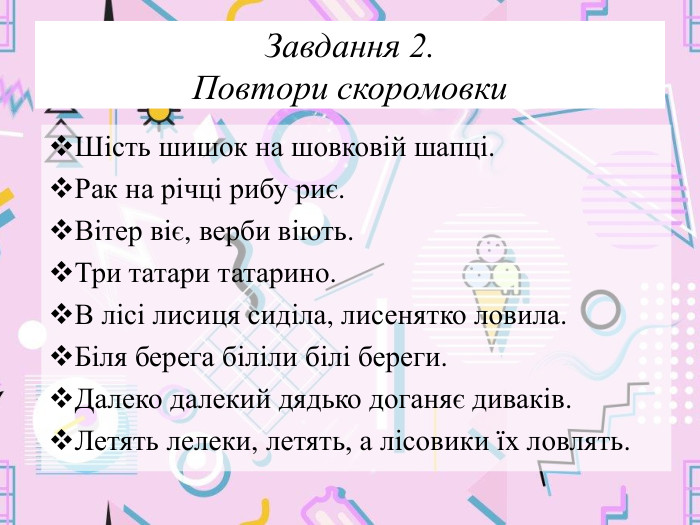 Завдання 2. Повтори скоромовки. Шість шишок на шовковій шапці. Рак на річці рибу риє. Вітер віє, верби віють. Три татари татарино. В лісі лисиця сиділа, лисенятко ловила. Біля берега біліли білі береги. Далеко далекий дядько доганяє диваків. Летять лелеки, летять, а лісовики їх ловлять.