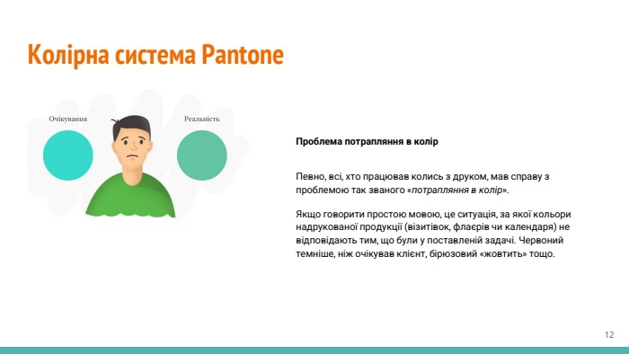Колірна система Pantone. Проблема потрапляння в колір. Певно, всі, хто працював колись з друком, мав справу з проблемою так званого «потрапляння в колір». Якщо говорити простою мовою, це ситуація, за якої кольори надрукованої продукції (візитівок, флаєрів чи календаря) не відповідають тим, що були у поставленій задачі. Червоний темніше, ніж очікував клієнт, бірюзовий «жовтить» тощо.‹#›