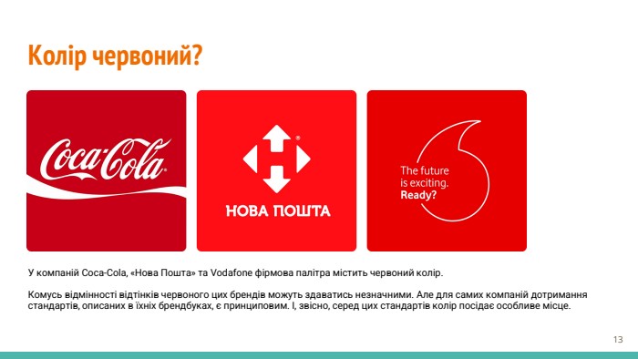 Колір червоний?У компаній Coca-Cola, «Нова Пошта» та Vodafone фірмова палітра містить червоний колір. Комусь відмінності відтінків червоного цих брендів можуть здаватись незначними. Але для самих компаній дотримання стандартів, описаних в їхніх брендбуках, є принциповим. І, звісно, серед цих стандартів колір посідає особливе місце.‹#›